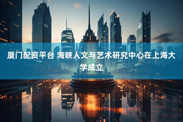 厦门配资平台 海峡人文与艺术研究中心在上海大学成立