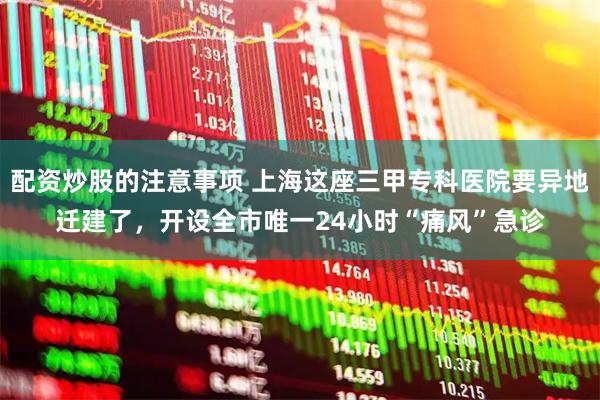 配资炒股的注意事项 上海这座三甲专科医院要异地迁建了，开设全市唯一24小时“痛风”急诊