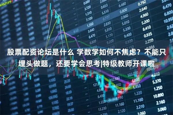 股票配资论坛是什么 学数学如何不焦虑？不能只埋头做题，还要学会思考|特级教师开课啦