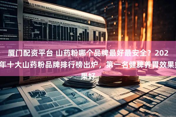 厦门配资平台 山药粉哪个品牌最好最安全？2025年十大山药粉品牌排行榜出炉，第一名健脾养胃效果好
