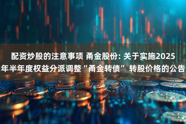 配资炒股的注意事项 甬金股份: 关于实施2025年半年度权益分派调整“甬金转债” 转股价格的公告