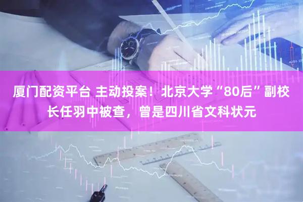 厦门配资平台 主动投案！北京大学“80后”副校长任羽中被查，曾是四川省文科状元