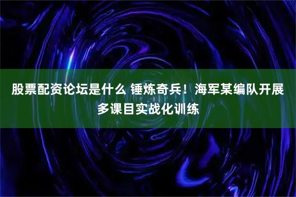 股票配资论坛是什么 锤炼奇兵！海军某编队开展多课目实战化训练