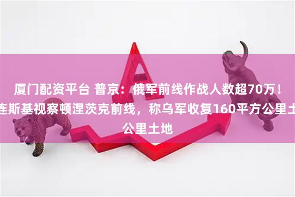 厦门配资平台 普京：俄军前线作战人数超70万！泽连斯基视察顿涅茨克前线，称乌军收复160平方公里土地
