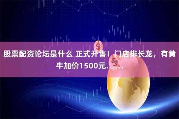 股票配资论坛是什么 正式开售！门店排长龙，有黄牛加价1500元……