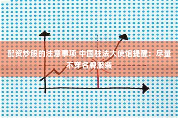 配资炒股的注意事项 中国驻法大使馆提醒：尽量不穿名牌服装