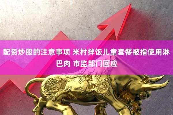 配资炒股的注意事项 米村拌饭儿童套餐被指使用淋巴肉 市监部门回应