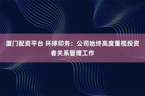 厦门配资平台 环球印务：公司始终高度重视投资者关系管理工作