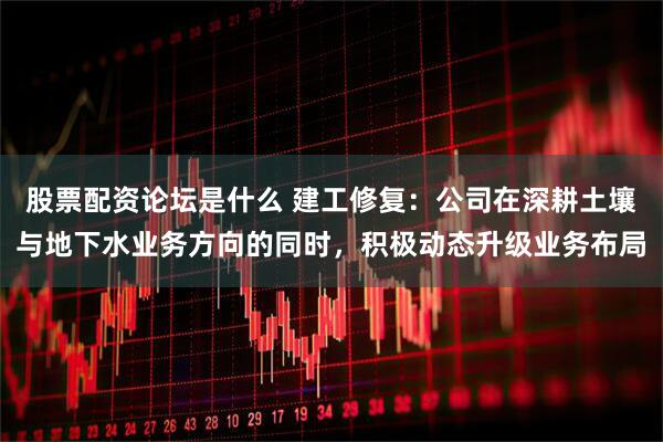 股票配资论坛是什么 建工修复：公司在深耕土壤与地下水业务方向的同时，积极动态升级业务布局