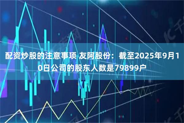 配资炒股的注意事项 友阿股份：截至2025年9月10日公司的股东人数是79899户