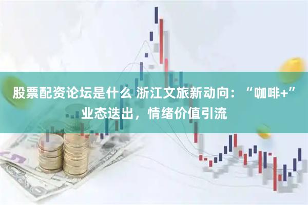 股票配资论坛是什么 浙江文旅新动向：“咖啡+”业态迭出，情绪价值引流