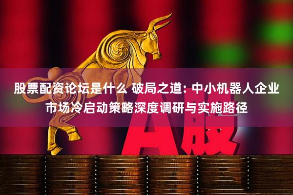 股票配资论坛是什么 破局之道: 中小机器人企业市场冷启动策略深度调研与实施路径