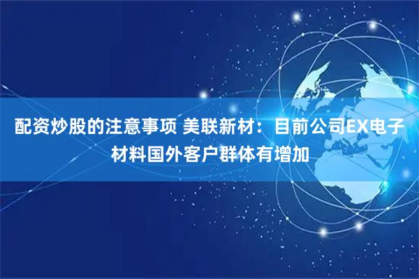 配资炒股的注意事项 美联新材：目前公司EX电子材料国外客户群体有增加