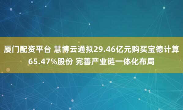 厦门配资平台 慧博云通拟29.46亿元购买宝德计算65.47%股份 完善产业链一体化布局