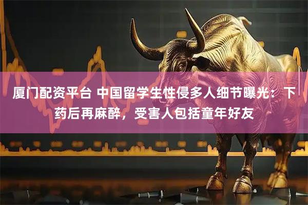 厦门配资平台 中国留学生性侵多人细节曝光：下药后再麻醉，受害人包括童年好友