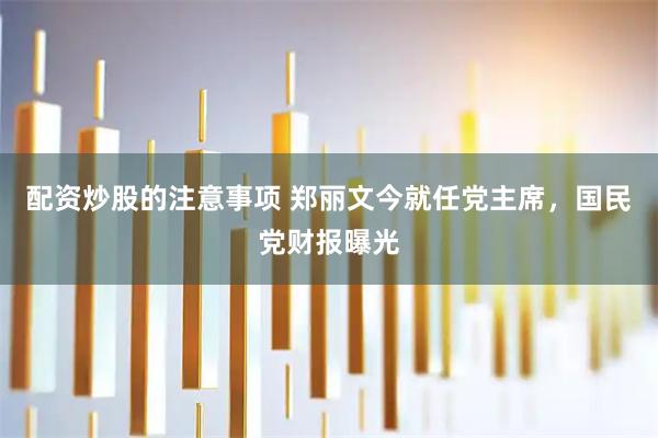 配资炒股的注意事项 郑丽文今就任党主席，国民党财报曝光