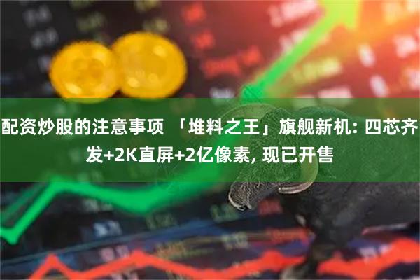 配资炒股的注意事项 「堆料之王」旗舰新机: 四芯齐发+2K直屏+2亿像素, 现已开售
