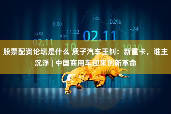 股票配资论坛是什么 质子汽车王钊：新重卡，谁主沉浮 | 中国商用车迎来创新革命