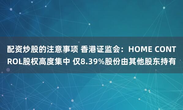 配资炒股的注意事项 香港证监会：HOME CONTROL股权高度集中 仅8.39%股份由其他股东持有