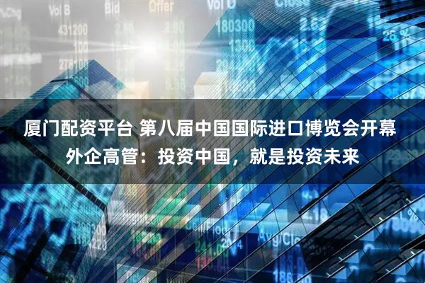 厦门配资平台 第八届中国国际进口博览会开幕 外企高管：投资中国，就是投资未来