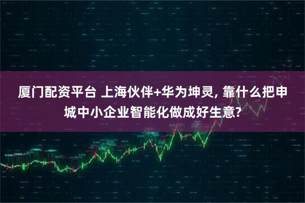 厦门配资平台 上海伙伴+华为坤灵, 靠什么把申城中小企业智能化做成好生意?