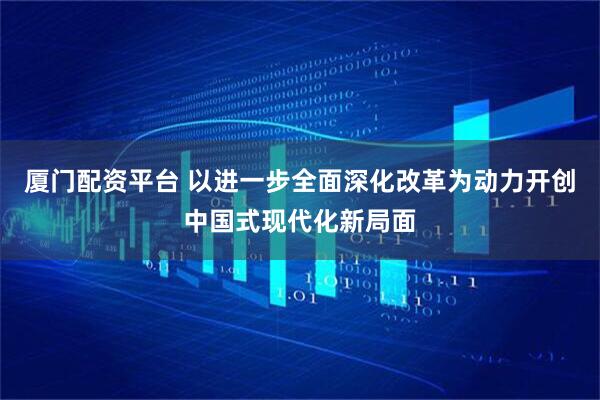 厦门配资平台 以进一步全面深化改革为动力开创中国式现代化新局面