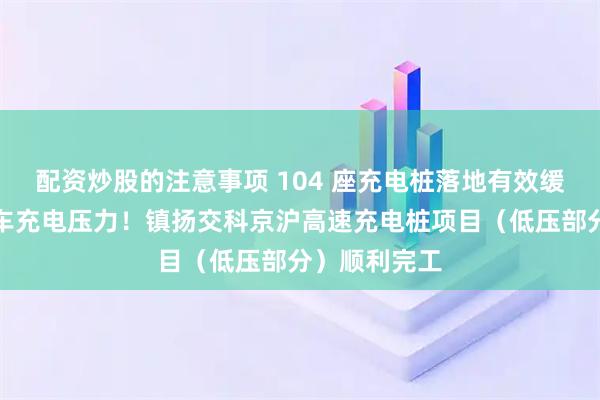 配资炒股的注意事项 104 座充电桩落地有效缓解新能源汽车充电压力！镇扬交科京沪高速充电桩项目（低压部分）顺利完工