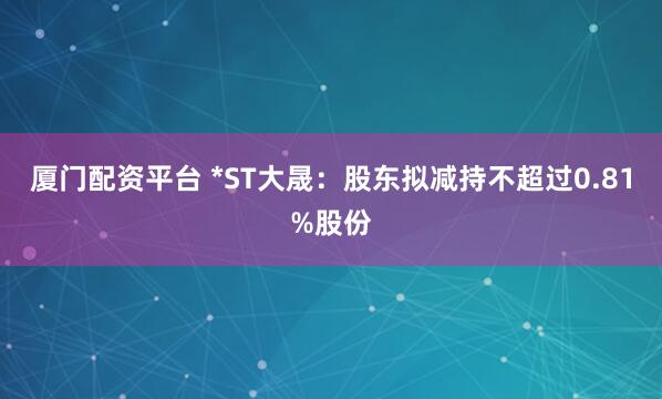 厦门配资平台 *ST大晟：股东拟减持不超过0.81%股份