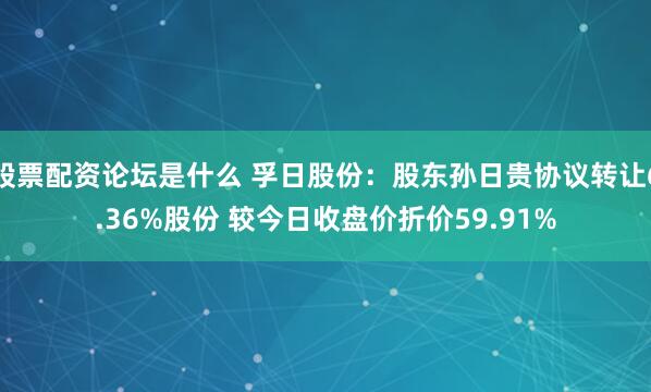 股票配资论坛是什么 孚日股份：股东孙日贵协议转让6.36%股份 较今日收盘价折价59.91%