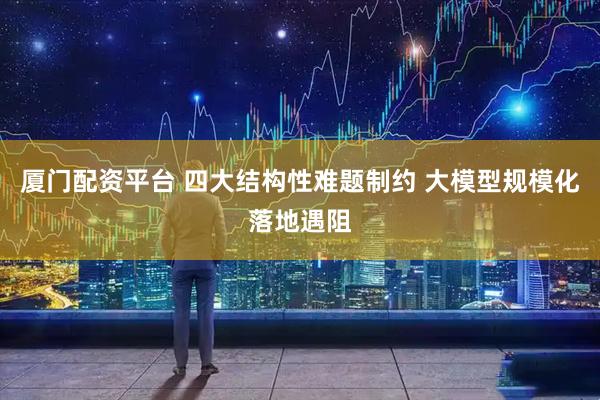 厦门配资平台 四大结构性难题制约 大模型规模化落地遇阻