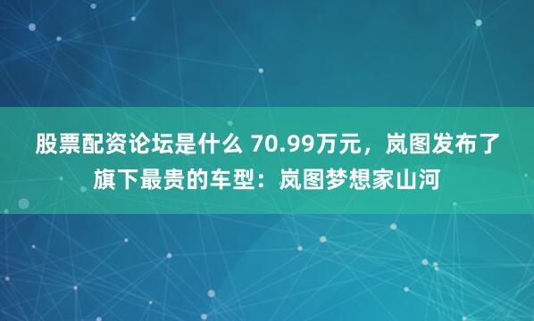 股票配资论坛是什么 70.99万元，岚图发布了旗下最贵的车型：岚图梦想家山河