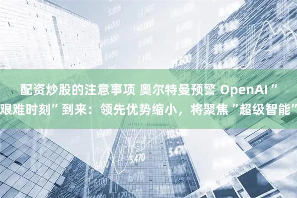 配资炒股的注意事项 奥尔特曼预警 OpenAI“艰难时刻”到来：领先优势缩小，将聚焦“超级智能”