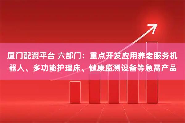 厦门配资平台 六部门：重点开发应用养老服务机器人、多功能护理床、健康监测设备等急需产品