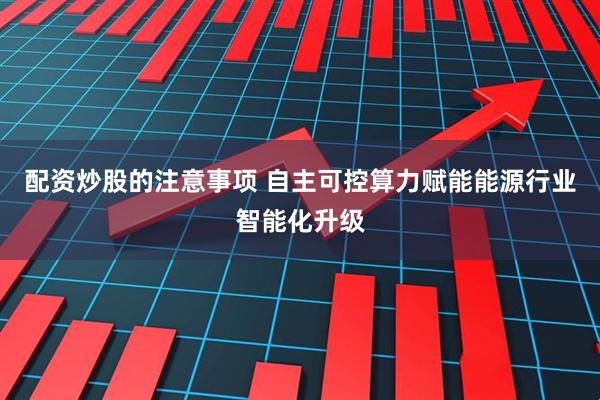 配资炒股的注意事项 自主可控算力赋能能源行业智能化升级