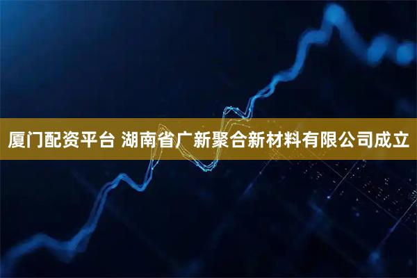 厦门配资平台 湖南省广新聚合新材料有限公司成立