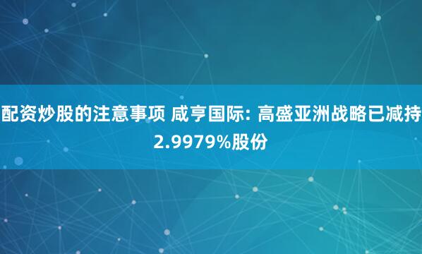 配资炒股的注意事项 咸亨国际: 高盛亚洲战略已减持2.9979%股份
