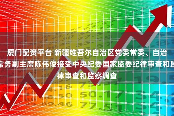 厦门配资平台 新疆维吾尔自治区党委常委、自治区政府常务副主席陈伟俊接受中央纪委国家监委纪律审查和监察调查