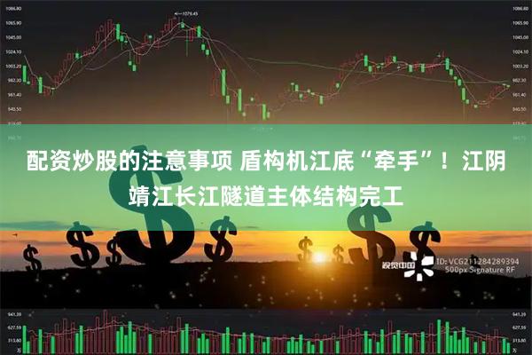 配资炒股的注意事项 盾构机江底“牵手”！江阴靖江长江隧道主体结构完工