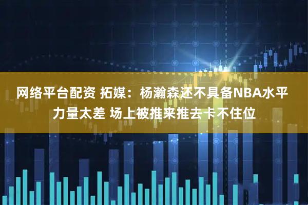 网络平台配资 拓媒：杨瀚森还不具备NBA水平 力量太差 场上被推来推去卡不住位