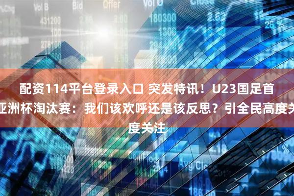 配资114平台登录入口 突发特讯！U23国足首进亚洲杯淘汰赛：我们该欢呼还是该反思？引全民高度关注