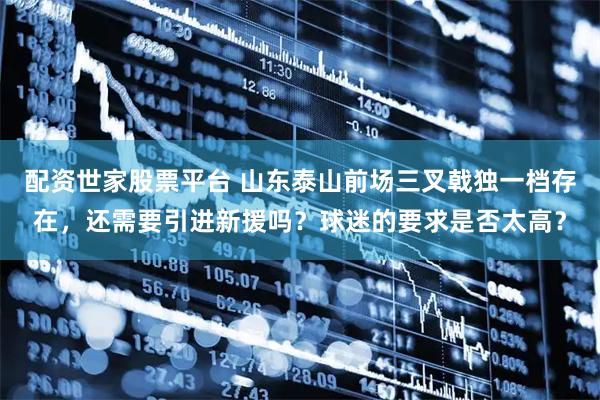 配资世家股票平台 山东泰山前场三叉戟独一档存在，还需要引进新援吗？球迷的要求是否太高？