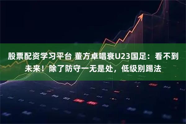 股票配资学习平台 董方卓唱衰U23国足：看不到未来！除了防守一无是处，低级别踢法