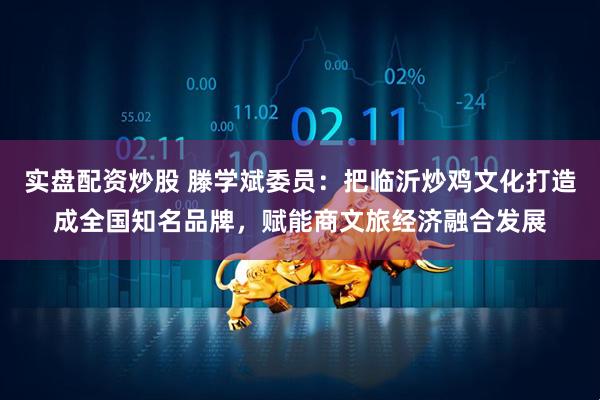 实盘配资炒股 滕学斌委员：把临沂炒鸡文化打造成全国知名品牌，赋能商文旅经济融合发展