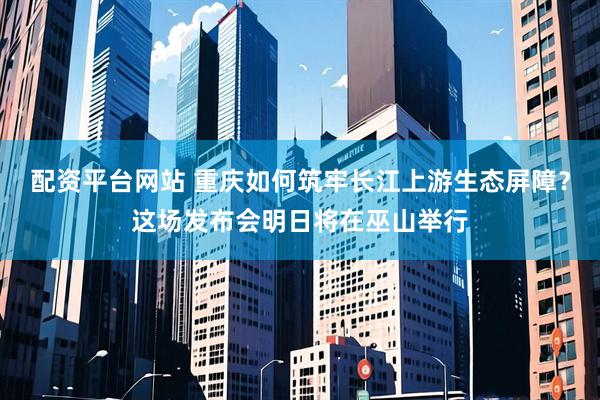 配资平台网站 重庆如何筑牢长江上游生态屏障？这场发布会明日将在巫山举行