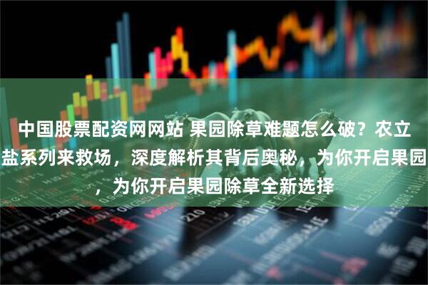中国股票配资网网站 果园除草难题怎么破？农立蜂精草铵膦铵盐系列来救场，深度解析其背后奥秘，为你开启果园除草全新选择