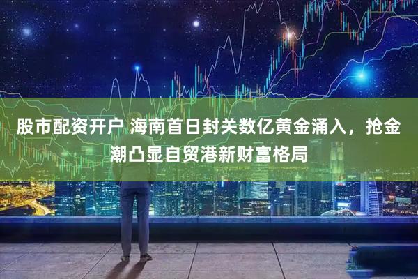 股市配资开户 海南首日封关数亿黄金涌入，抢金潮凸显自贸港新财富格局