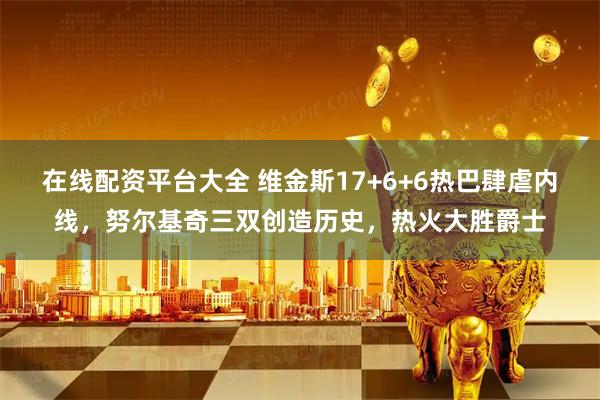 在线配资平台大全 维金斯17+6+6热巴肆虐内线，努尔基奇三双创造历史，热火大胜爵士