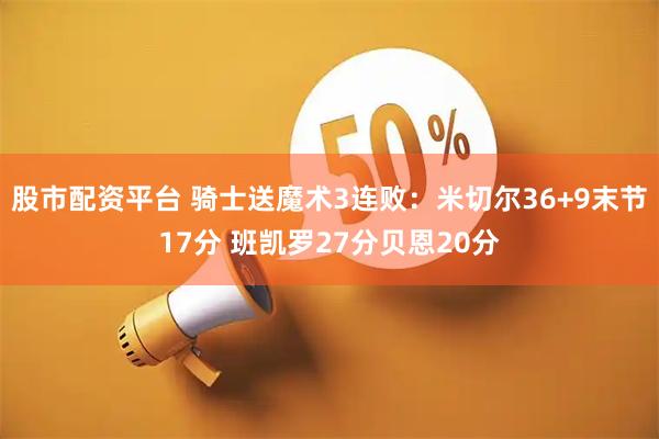 股市配资平台 骑士送魔术3连败：米切尔36+9末节17分 班凯罗27分贝恩20分