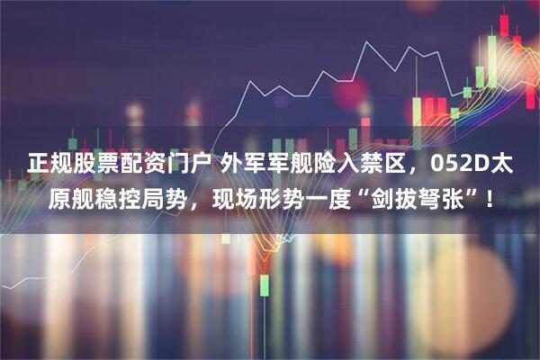 正规股票配资门户 外军军舰险入禁区，052D太原舰稳控局势，现场形势一度“剑拔弩张”！