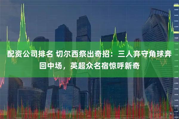 配资公司排名 切尔西祭出奇招：三人弃守角球奔回中场，英超众名宿惊呼新奇